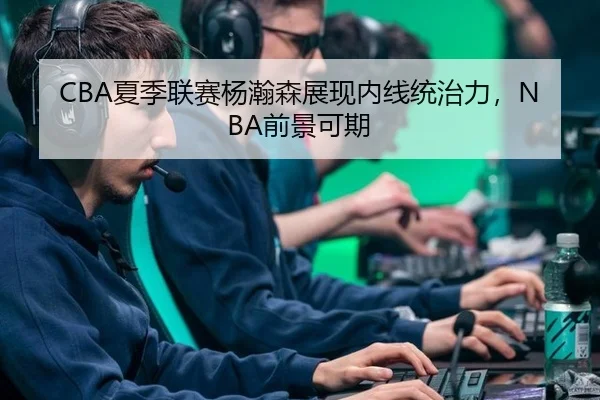CBA夏季联赛杨瀚森展现内线统治力，NBA前景可期