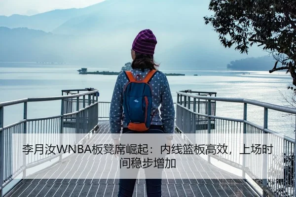 李月汝WNBA板凳席崛起：内线篮板高效，上场时间稳步增加