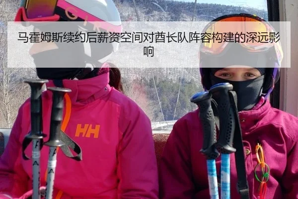马霍姆斯续约后薪资空间对酋长队阵容构建的深远影响