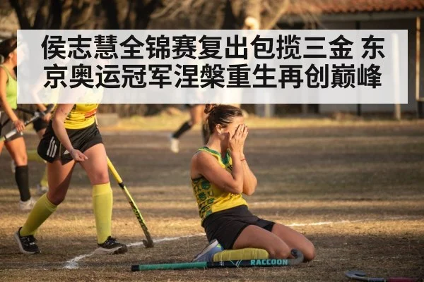 侯志慧全锦赛复出包揽三金 东京奥运冠军涅槃重生再创巅峰
