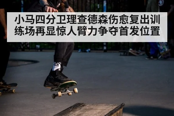 小马四分卫理查德森伤愈复出训练场再显惊人臂力争夺首发位置