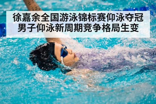 徐嘉余全国游泳锦标赛仰泳夺冠男子仰泳新周期竞争格局生变
